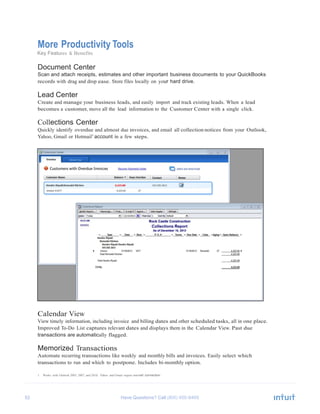 52 Have Questions? Call
	
  
More Productivity Tools
Key Features & Benefits
	
  
Document Center
Scan and attach receipts, estimates and other important business documents to your QuickBooks
records with drag and drop ease. Store files locally on your hard drive.
	
  
Lead Center
Create and manage your business leads, and easily import and track existing leads. When a lead
becomes a customer, move all the lead information to the Customer Center with a single click.
	
  
Collections Center
Quickly identify overdue and almost due invoices, and email all collection notices from your Outlook,
Yahoo, Gmail or Hotmail1
account in a few steps.
	
  
	
  
	
  
	
  
	
  
	
  
	
  
	
  
	
  
	
  
	
  
	
  
	
  
	
  
	
  
	
  
	
  
	
  
	
  
	
  
	
  
	
  
	
  
	
  
	
  
	
  
	
  
	
  
	
  
	
  
	
  
	
  
Calendar View
View timely information, including invoice and billing dates and other scheduled tasks, all in one place.
Improved To-Do List captures relevant dates and displays them in the Calendar View. Past due
transactions are automatically flagged.
	
  
Memorized Transactions
Automate recurring transactions like weekly and monthly bills and invoices. Easily select which
transactions to run and which to postpone. Includes bi-monthly option.
	
  
1 Works with Outlook 2003, 2007, and 2010; Yahoo and Gmail require internet connection
 