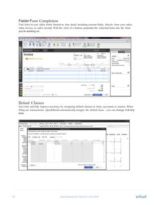 53 Have Questions? Call
	
  
Faster Form Completion
Find items in your sales forms based on item detail, including custom fields, directly from your sales
order, invoice, or sales receipt. With the click of a button, populate the selected items into the form
you’re working on.
	
  
	
  
	
  
	
  
	
  
	
  
	
  
	
  
	
  
	
  
	
  
	
  
	
  
	
  
	
  
	
  
	
  
	
  
	
  
	
  
	
  
	
  
	
  
	
  
	
  
	
  
Default Classes
Save time and help improve accuracy by assigning default classes to items, accounts or names. When
filling out transactions, QuickBooks automatically assigns the default class – you can change it at any
time.
 
