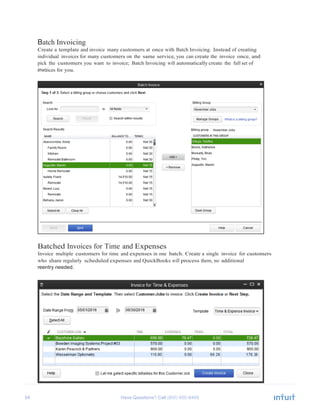 54 Have Questions? Call	
  
Batch Invoicing
Create a template and invoice many customers at once with Batch Invoicing. Instead of creating
individual invoices for many customers on the same service, you can create the invoice once, and
pick the customers you want to invoice; Batch Invoicing will automatically create the full set of
invoices for you.
	
  
	
  
	
  
	
  
	
  
	
  
	
  
	
  
	
  
	
  
	
  
	
  
	
  
	
  
	
  
	
  
	
  
	
  
	
  
	
  
	
  
	
  
	
  
	
  
	
  
	
  
	
  
	
  
	
  
	
  
	
  
	
  
Batched Invoices for Time and Expenses
Invoice multiple customers for time and expenses in one batch. Create a single invoice for customers
who share regularly scheduled expenses and QuickBooks will process them, no additional
reentry needed.
 