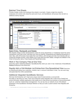 55 Have Questions? Call
Batched Time Sheets
Process multiple vendor and employee time sheets in one batch. Create a single time sheet for
employees and vendors who share the same work hours, and QuickBooks will process them all with no
additional reentry required.
Work in Two Company Files at One Time
Save time spent switching between QuickBooks files when you work in two instances of QuickBooks
Desktop Enterprise at the same time.1
Rapidly Add or Edit Multiple List Entries from One Spreadsheet View Save time
by entering and editing your customers, vendors, item, or account information in bulk. You can even copy
and paste data from other spreadsheets.
Additional Integrated QuickBooks Services
We know that Enterprise can’t meet every unique need of every business, so we provide
the ability to add what you need. That’s why Enterprise easily integrates with a wide array of tested and
proven third-party software applications that enable you to meet almost any business or accounting need,
such as customer relationship management. You can tap into our network of over 100 software
developers in the QuickBooks Developer Network to help you build a custom solution that integrates with
Enterprise.
1 Some functionality may be limited when running two instances. See www.qbes.com/sysreq for more information.
Batch Entry, Reclassify and Delete
Mis-classify a large number of transactions under the wrong department, or mistakenly import the same
transactions more than once? Get back your time by entering, reclassifying and deleting transactions in
bulk. Also, write off invoices more easily than ever before, and manage your lists more actively with our
review list changes function, which allows you to see what has been added, changed and deleted in the
Chart of Accounts, Items, Fixed Assets and Payroll Items lists.
 