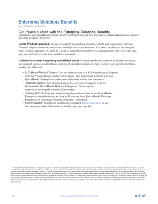 56 Have Questions? Call
Enterprise Solutions Benefits
Key Features & Benefits
Get Peace of Mind with the Enterprise Solutions Benefits
Included in your QuickBooks Desktop Enterprise Subscription are free upgrades, enhanced customer support,
and other exclusive benefits.1
Latest Product Upgrades: We are constantly researching customer needs and responding with new
features, improvements in ease of use, and fixes to current features. You don’t need to do anything to
receive these upgrades. As long as you’re a subscription member, we automatically send you every and
any new software version when and if it is released.
Unlimited customer support by specialized teams. Because problems come in all shapes and sizes,
our support team has established a network of specialized teams to help resolve your specific problems
quickly and efficiently.
• U.S.-Based Product Experts. Get exclusive access to a US-based team of experts
with deep QuickBooks product knowledge. This unique team can help you use
QuickBooks Desktop Enterprise more effectively within your business.
• Technical Support. Get unlimited access to our team of support experts
dedicated to QuickBooks Desktop Enterprise. These support
experts are thoroughly trained in Enterprise.
• Training Tools. To help you and your employees learn how to use QuickBooks
Enterprise, complimentary access to Mastering Intuit QuickBooks Desktop
Enterprise, an interactive training program, is provided.
• Online Support. Search our continuously updated knowledge base to get
the most up-to-date information available, any time you like.
1 The QuickBooks Desktop Enterprise subscription is good for 12 months from QuickBooks Enterprise purchase date subscription renewal date. You have the option to add Intuit Data Protect for free as an active
subscriber to QuickBooks Enterprise. Service begins as of the date activated and continues through to the expiration date of your QuickBooks Enterprise subscription. Online Backup Service requires Internet access and
an active QuickBooks Enterprise subscription. Entire PC is limited to 100GB total storage, which includes all 45 days which you have stored. In some cases data damage may be too extensive and the data file may be
non-recoverable. QuickBooks support is available 24 hours a day, seven days a week; the U.S.-based QuickBooks Enterprise support team is available weekdays from 4:00 a.m.-7:00 p.m. Pacific Standard time. Support
hours exclude occasional downtime due to system and server maintenance, company events, observed U.S. holidays and events beyond our control. Intuit reserves the right to limit each telephone contact to one hour and
to one incident. Active QuickBooks Enterprise subscription members receive new versions of our products when and if released within 12 months of QuickBooks Enterprise purchase date or subscription renewal date.
Online access to training is included with each QuickBooks Enterprise subscription. Terms, conditions, pricing, features, service and support options are subject to change without notice. See terms and conditions at
qbes.com/terms.
 