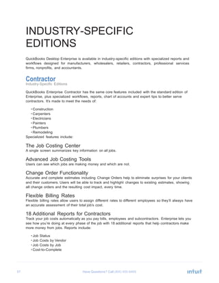 57 Have Questions? Call
INDUSTRY-SPECIFIC
EDITIONS
QuickBooks Desktop Enterprise is available in industry-specific editions with specialized reports and
workflows designed for manufacturers, wholesalers, retailers, contractors, professional services
firms, nonprofits, and accountants.
Contractor
Industry-Specific Editions
QuickBooks Enterprise Contractor has the same core features included with the standard edition of
Enterprise, plus specialized workflows, reports, chart of accounts and expert tips to better serve
contractors. It’s made to meet the needs of:
• Construction
• Carpenters
• Electricians
• Painters
• Plumbers
• Remodeling
Specialized features include:
The Job Costing Center
A single screen summarizes key information on all jobs.
Advanced Job Costing Tools
Users can see which jobs are making money and which are not.
Change Order Functionality
Accurate and complete estimates including Change Orders help to eliminate surprises for your clients
and their customers. Users will be able to track and highlight changes to existing estimates, showing
all change orders and the resulting cost impact, every time.
Flexible Billing Rates
Flexible billing rates allow users to assign different rates to different employees so they’ll always have
an accurate assessment of their total job’s cost.
18 Additional Reports for Contractors
Track your job costs automatically as you pay bills, employees and subcontractors. Enterprise lets you
see how you’re doing at every phase of the job with 18 additional reports that help contractors make
more money from jobs. Reports include:
• Job Status
• Job Costs by Vendor
• Job Costs by Job
• Cost-to-Complete
 
