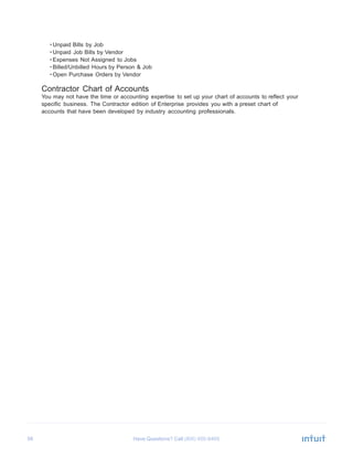 58 Have Questions? Call
	
  
• Unpaid Bills by Job
• Unpaid Job Bills by Vendor
• Expenses Not Assigned to Jobs
• Billed/Unbilled Hours by Person & Job
• Open Purchase Orders by Vendor
	
  
Contractor Chart of Accounts
You may not have the time or accounting expertise to set up your chart of accounts to reflect your
specific business. The Contractor edition of Enterprise provides you with a preset chart of
accounts that have been developed by industry accounting professionals.
 