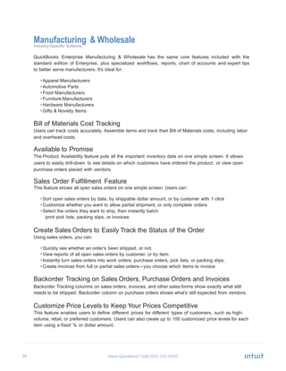 59 Have Questions? Call
Manufacturing & WholesaleIndustry-Specific Editions
QuickBooks Enterprise Manufacturing & Wholesale has the same core features included with the
standard edition of Enterprise, plus specialized workflows, reports, chart of accounts and expert tips
to better serve manufacturers. It’s ideal for:
• Apparel Manufacturers
• Automotive Parts
• Food Manufacturers
• Furniture Manufacturers
• Hardware Manufacturers
• Gifts & Novelty Items
Bill of Materials Cost Tracking
Users can track costs accurately. Assemble items and track their Bill of Materials costs, including labor
and overhead costs.
Available to Promise
The Product Availability feature puts all the important inventory data on one simple screen. It allows
users to easily drill-down to see details on which customers have ordered the product, or view open
purchase orders placed with vendors.
Sales Order Fulfillment Feature
This feature shows all open sales orders on one simple screen. Users can:
• Sort open sales orders by date, by shippable dollar amount, or by customer with 1 click
• Customize whether you want to allow partial shipment, or only complete orders
• Select the orders they want to ship, then instantly batch
print pick lists, packing slips, or invoices
Create Sales Orders to Easily Track the Status of the Order
Using sales orders, you can:
• Quickly see whether an order’s been shipped, or not.
• View reports of all open sales orders by customer, or by item.
• Instantly turn sales orders into work orders, purchase orders, pick lists, or packing slips.
• Create invoices from full or partial sales orders—you choose which items to invoice
Backorder Tracking on Sales Orders, Purchase Orders and Invoices
Backorder Tracking columns on sales orders, invoices, and other sales forms show exactly what still
needs to be shipped. Backorder column on purchase orders shows what’s still expected from vendors.
Customize Price Levels to Keep Your Prices Competitive
This feature enables users to define different prices for different types of customers, such as high-
volume, retail, or preferred customers. Users can also create up to 100 customized price levels for each
item using a fixed % or dollar amount.
 