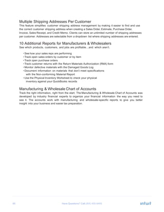 60 Have Questions? Call
	
  
Multiple Shipping Addresses Per Customer
This feature simplifies customer shipping address management by making it easier to find and use
the correct customer shipping address when creating a Sales Order, Estimate, Purchase Order,
Invoice, Sales Receipt, and Credit Memo. Clients can store an unlimited number of shipping addresses
per customer. Addresses are selectable from a dropdown list where shipping addresses are entered.
	
  
10 Additional Reports for Manufacturers & Wholesalers
See which products, customers, and jobs are profitable…and which aren’t.
	
  
• See how your sales reps are performing
• Track open sales orders by customer or by item
• Track open purchase orders
• Track customer returns with the Return Materials Authorization (RMA) form
• Monitor defective materials with the Damaged Goods Log
• Document information on materials that don’t meet specifications
with the Non-conforming Material Report
• Use the Physical Inventory Worksheet to check your physical
inventory against your QuickBooks records
	
  
Manufacturing & Wholesale Chart of Accounts
Track the right information, right from the start. The Manufacturing & Wholesale Chart of Accounts was
developed by industry financial experts to organize your financial information the way you need to
see it. The accounts work with manufacturing and wholesale-specific reports to give you better
insight into your business and easier tax preparation.
 