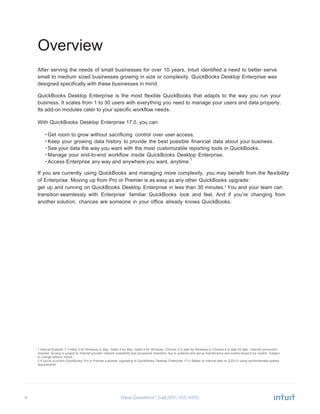 6 Have Questions? Call
Overview
After serving the needs of small businesses for over 10 years, Intuit identified a need to better serve
small to medium sized businesses growing in size or complexity. QuickBooks Desktop Enterprise was
designed specifically with these businesses in mind.
QuickBooks Desktop Enterprise is the most flexible QuickBooks that adapts to the way you run your
business. It scales from 1 to 30 users with everything you need to manage your users and data properly.
Its add-on modules cater to your specific workflow needs.
With QuickBooks Desktop Enterprise 17.0, you can:
• Get room to grow without sacrificing control over user access.
• Keep your growing data history to provide the best possible financial data about your business.
• See your data the way you want with the most customizable reporting tools in QuickBooks.
• Manage your end-to-end workflow inside QuickBooks Desktop Enterprise.
• Access Enterprise any way and anywhere you want, anytime.
1
If you are currently using QuickBooks and managing more complexity, you may benefit from the flexibility
of Enterprise. Moving up from Pro or Premier is as easy as any other QuickBooks upgrade:
get up and running on QuickBooks Desktop Enterprise in less than 30 minutes.2
You and your team can
transition seamlessly with Enterprise’ familiar QuickBooks look and feel. And if you’re changing from
another solution, chances are someone in your office already knows QuickBooks.
1 Internet Explorer 7, Firefox 3 for Windows or Mac, Safari 4 for Mac, Safari 5 for Windows, Chrome 3 or later for Windows or Chrome 4 or later for Mac. Internet connection
required. Access is subject to Internet provider network availability and occasional downtime due to systems and server maintenance and events beyond our control. Subject
to change without notice.
2 If you’re a current QuickBooks Pro or Premier customer upgrading to QuickBooks Desktop Enterprise 17.0. Based on internal data on 2/22/13 using recommended system
requirements.
 
