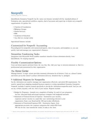 61 Have Questions? Call
Nonprofit
Industry-Specific Editions
QuickBooks Enterprise Nonprofit has the same core features included with the standard edition of
Enterprise, plus specialized workflows, reports, chart of accounts and expert tips to better serve nonprofit
organizations. It’s perfect for:
• Charities & Foundations
• Religious Groups
• Human Services
• Arts
• Academia & Education
• Any other tax exempt entity
Specialized features include:
Customized for Nonprofit Accounting
Preconfigured for nonprofits with memorized reports, chart of accounts, and templates so you can
quickly track and manage your organization’s finances.
Streamline Fundraising Tasks
Integration with Microsoft® Word1
enables seamless transfer of donor information directly from
QuickBooks. No retyping required.
Flexible Customization Options
Users can format reports and donor forms the way they like. Add your logo or mission statement so that it is
professional and customized for their organization.
The Donor Center
Manage donors. A single screen provides summary information for all donors. Click on a donor’s name
and clients can see that donor’s contact information and every donation they’ve pledged.
9 Additional Reports for Nonprofits
See the information you need to manage your organization effectively and satisfy IRS requirements. No
need to spend hours adapting standard business reports or writing spreadsheet formulas. Enterprise
Nonprofit includes 9 reports created specifically to provide the information nonprofits need. And you can
see any of them, anytime, with one click of your mouse. Reports include:
• Budget by Programs - Instantly see a snapshot of funding for each of your programs.
See how allocated funds and actual expenses compare with budgeted amounts.
• Statement of Financial Income & Expense - Summarize your income,
expenses and net income in a report that uses terminology relevant to your
organization. Keep your Board and the IRS up-to-date effortlessly.
• Statement of Functional Expenses-990 - Summarize figures from
appropriate accounts into expense categories that match IRS Form
990 line for line. Just transfer the totals, in order, to the form.
1 Business software applications, including Microsoft products, sold separately. Microsoft® Word and Excel integration requires Word and Excel 2003, 2007 or 2010.
 
