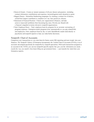 62 Have Questions? Call
	
  
• Donors & Grants - Create an instant summary of all your donors and grantors, including
contact information, contributions and expenses incurred against each donation or grant.
• Biggest Donors - Streamline fundraising campaigns by creating a contact list of donors,
sorted from largest contributor to smallest over any time period you choose.
• Statement of Financial Position - Check your organization’s finances, and take
action to keep small problems from becoming big ones. Provide your Board with
a financial snapshot in terms relevant to nonprofit organizations.
• Track Employee Hours - Track employee hours by program for an accurate accounting of
program expenses. Enterprise tracks program costs automatically as you pay related bills
and employees. Enter employee hours by day or week. QuickBooks sends totals directly to
paychecks and nonprofit reports to help you make better decisions.
	
  
Nonprofit Chart of Accounts
Categorize your transactions as you enter them for faster, easier IRS reporting and more insight into your
finances. The Nonprofit Edition of Enterprise incorporates the Unified Chart of Accounts (UCOA), a set of
accounts developed specifically for nonprofits by nonprofit specialists. With each transaction assigned to
an account in the UCOA, you can run nonprofit-specific reports that give you the information you need,
exactly the way you need it. Save hours filling out government forms — just transfer the totals from your
Enterprise reports.
 