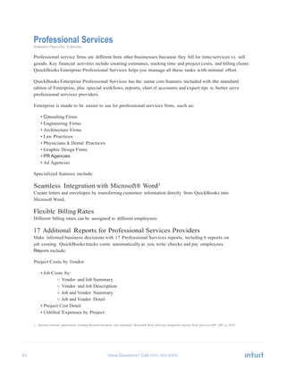 63 Have Questions? Call
Professional Services
Industry-Specific Editions
Professional service firms are different from other businesses because they bill for time/services vs. sell
goods. Key financial activities include creating estimates, tracking time and project costs, and billing clients.
QuickBooks Enterprise Professional Services helps you manage all these tasks with minimal effort.
QuickBooks Enterprise Professional Services has the same core features included with the standard
edition of Enterprise, plus special workflows, reports, chart of accounts and expert tips to better serve
professional services providers.
Enterprise is made to be easier to use for professional services firms, such as:
• Consulting Firms
• Engineering Firms
• Architecture Firms
• Law Practices
• Physicians & Dental Practices
• Graphic Design Firms
• PR Agencies
• Ad Agencies
Specialized features include:
Seamless Integration with Microsoft® Word1
Create letters and envelopes by transferring customer information directly from QuickBooks into
Microsoft Word.
Flexible Billing Rates
Different billing rates can be assigned to different employees.
17 Additional Reports for Professional Services Providers
Make informed business decisions with 17 Professional Services reports, including 6 reports on
job costing. QuickBooks tracks costs automatically as you write checks and pay employees.
Reports include:
Project Costs by Vendor
• Job Costs by:
○ Vendor and Job Summary
○ Vendor and Job Description
○ Job and Vendor Summary
○ Job and Vendor Detail
• Project Cost Detail
• Unbilled Expenses by Project
1 Business software applications, including Microsoft products, sold separately. Microsoft® Word and Excel integration requires Word and Excel 2003, 2007, or 2010.
 
