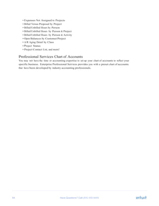 64 Have Questions? Call
	
  
• Expenses Not Assigned to Projects
• Billed Versus Proposal by Project
• Billed/Unbilled Hours by Person
• Billed/Unbilled Hours by Person & Project
• Billed/Unbilled Hours by Person & Activity
• Open Balances by Customer/Project
• A/R Aging Detail by Class
• Project Status
• Project Contact List, and more!
	
  
Professional Services Chart of Accounts
You may not have the time or accounting expertise to set up your chart of accounts to reflect your
specific business. Enterprise Professional Services provides you with a preset chart of accounts
that have been developed by industry accounting professionals.
 