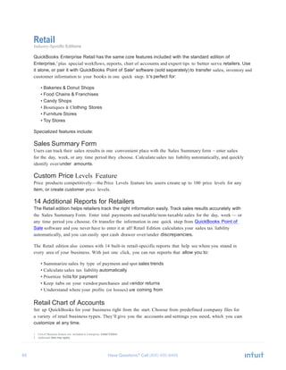 65 Have Questions? Call
Retail
Industry-Specific Editions
QuickBooks Enterprise Retail has the same core features included with the standard edition of
Enterprise,1
plus special workflows, reports, chart of accounts and expert tips to better serve retailers. Use
it alone, or pair it with QuickBooks Point of Sale2
software (sold separately) to transfer sales, inventory and
customer information to your books in one quick step. It’s perfect for:
• Bakeries & Donut Shops
• Food Chains & Franchises
• Candy Shops
• Boutiques & Clothing Stores
• Furniture Stores
• Toy Stores
Specialized features include:
Sales Summary Form
Users can track their sales results in one convenient place with the Sales Summary form – enter sales
for the day, week, or any time period they choose. Calculate sales tax liability automatically, and quickly
identify over/under amounts.
Custom Price Levels Feature
Price products competitively—the Price Levels feature lets users create up to 100 price levels for any
item, or create customer price levels.
14 Additional Reports for Retailers
The Retail edition helps retailers track the right information easily. Track sales results accurately with
the Sales Summary Form. Enter total payments and taxable/non-taxable sales for the day, week — or
any time period you choose. Or transfer the information in one quick step from QuickBooks Point of
Sale software and you never have to enter it at all! Retail Edition calculates your sales tax liability
automatically, and you can easily spot cash drawer over/under discrepancies.
The Retail edition also comes with 14 built-in retail-specific reports that help see where you stand in
every area of your business. With just one click, you can run reports that allow you to:
• Summarize sales by type of payment and spot sales trends
• Calculate sales tax liability automatically
• Prioritize bills for payment
• Keep tabs on your vendor purchases and vendor returns
• Understand where your profits (or losses) are coming from
Retail Chart of Accounts
Set up QuickBooks for your business right from the start. Choose from predefined company files for
a variety of retail business types. They’ll give you the accounts and settings you need, which you can
customize at any time.
1 Unit of Measure feature not included in Enterprise: Retail Edition.
2 Additional fees may apply.
 