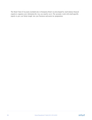 66 Have Questions? Call
	
  
The Retail Chart of Accounts included only in Enterprise Retail was developed by retail industry financial
experts to organize your information the way you need to see it. The accounts work with retail-specific
reports to give you better insight into your business and easier tax preparation.
 