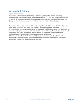 67 Have Questions? Call
Accountant Edition
Industry-Specific Editions
QuickBooks Enterprise Accountant 17.0 is a version of Enterprise that enables accounting
professionals to manage their clients’ QuickBooks Enterprise 17.0 data files. Enterprise Accountant
17.0 is the only application accounting professionals need to open and modify the data files of their
Enterprise 17.0 clients, regardless of which Enterprise 17.0 Industry Edition they use.
QuickBooks Enterprise Accountant 17.0 is fully compatible with all Enterprise 17.0 files. It can also
open other QuickBooks files (Basic, Pro, Premier), but once opened and converted
to the Enterprise 17.0 format, the file cannot be used again in QuickBooks Basic, Pro, or Premier, nor
can it be used in prior versions of Enterprise. In other words, Enterprise Accountant is not “backwards
compatible” with Basic, Pro, Premier, or prior versions of Enterprise. QuickBooks Premier
Accountant 2016 is recommended to fully support clients’ QuickBooks
2016 financial files. Accountants that support business clients using both QuickBooks and
QuickBooks Enterprise typically have both the Premier Accountant and Enterprise Accountant
programs to manage their respective clients’ data files.
 