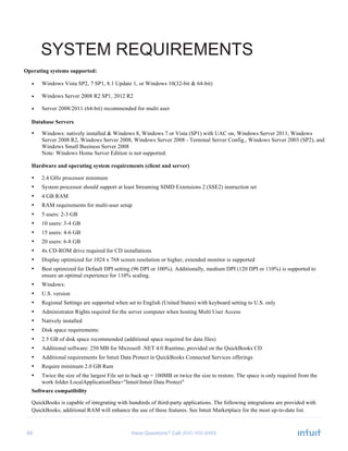 68 Have Questions? Call
SYSTEM REQUIREMENTS
Operating systems supported:
• Windows Vista SP2, 7 SP1, 8.1 Update 1, or Windows 10(32-bit & 64-bit)
• Windows Server 2008 R2 SP1, 2012 R2
• Server 2008/2011 (64-bit) recommended for multi user
Database Servers
• Windows: natively installed & Windows 8, Windows 7 or Vista (SP1) with UAC on, Windows Server 2011, Windows
Server 2008 R2, Windows Server 2008, Windows Server 2008 - Terminal Server Config., Windows Server 2003 (SP2), and
Windows Small Business Server 2008
Note: Windows Home Server Edition is not supported.
Hardware and operating system requirements (client and server)
• 2.4 GHz processor minimum
• System processor should support at least Streaming SIMD Extensions 2 (SSE2) instruction set
• 4 GB RAM
• RAM requirements for multi-user setup
• 5 users: 2-3 GB
• 10 users: 3-4 GB
• 15 users: 4-6 GB
• 20 users: 6-8 GB
• 4x CD-ROM drive required for CD installations
• Display optimized for 1024 x 768 screen resolution or higher, extended monitor is supported
• Best optimized for Default DPI setting (96 DPI or 100%). Additionally, medium DPI (120 DPI or 110%) is supported to
ensure an optimal experience for 110% scaling.
• Windows:
• U.S. version
• Regional Settings are supported when set to English (United States) with keyboard setting to U.S. only
• Administrator Rights required for the server computer when hosting Multi User Access
• Natively installed
• Disk space requirements:
• 2.5 GB of disk space recommended (additional space required for data files)
• Additional software: 250 MB for Microsoft .NET 4.0 Runtime, provided on the QuickBooks CD
• Additional requirements for Intuit Data Protect in QuickBooks Connected Services offerings
• Require minimum 2.0 GB Ram
• Twice the size of the largest File set to back up + 100MB or twice the size to restore. The space is only required from the
work folder LocalApplicationData+"IntuitIntuit Data Protect"
Software compatibility
QuickBooks is capable of integrating with hundreds of third-party applications. The following integrations are provided with
QuickBooks; additional RAM will enhance the use of these features. See Intuit Marketplace for the most up-to-date list.
 