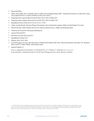 69 Have Questions? Call
• Microsoft Office:
• Office 2010, Office 2013, and Office 2016 or Office 365 (including Outlook 2007 - Outlook 2013) both on 32 and 64 bit. (Note:
Office 365 isonly supported when it is locally installed, not the web version.)
• Preparing letters requires Microsoft Word 2010, 2013, 2016 or Office 365.
• Exporting reports requires Microsoft Excel 2010, 2013, 2016 or Office 365.
• QuickBooks Point of Sale 2015 (V12.0), V11.0 , V10.0
• Adobe Acrobat Reader: Business Planner functionality and viewing forms requires Adobe Acrobat Reader 5.0 or later.
• Payroll and other online features and services requires Internet access, 1 Mbps recommended speed
• TurboTax 2014 and 2015 (Personal and Business)
• Lacerte 2014 and 2015
• Pro-Series tax years 2014 and 2015
• QuickBooks for Mac 2015
• Quicken 2014, 2015, 2016
• E-mail Estimates, Invoices and other forms with Microsoft Outlook 2007-2013, Microsoft Outlook with Office 365, Windows
Mail, Gmail™, Yahoo! Mail®, and Outlook.com®.
• Internet Explorer 11.
Linux is supported for Enterprise 17.0 (OpenSUSE 12.3, Fedora 17, Red Hat 6.4). Click here
to download the installation guide for Novell Open Workgroup Suite Small Business Edition.
1 Additional fees apply for the QuickBooks Enterprise Hosting Service subscription. Hosting Service is available for QuickBooks Enterprise only and is valid for number of users
equal to or less than the number of QuickBooks Enterprise users assigned to customer’s Intuit account. QuickBooks Enterprise sold separately; a valid QuickBooks Enterprise
license code must be provided to Right Networks. Contact Right Networks to contract third party software. Support for Hosting Service provided by Right Networks. Terms,
conditions, pricing, service and support options are subject to change without notice. Product registration required.
 