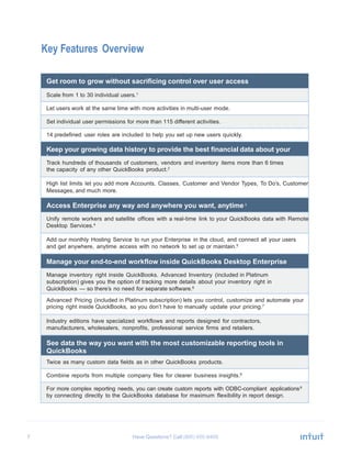 7 Have Questions? Call
Key Features Overview
Get room to grow without sacrificing control over user access
Scale from 1 to 30 individual users.1
Let users work at the same time with more activities in multi-user mode.
Set individual user permissions for more than 115 different activities.
14 predefined user roles are included to help you set up new users quickly.
Keep your growing data history to provide the best financial data about your
business
Track hundreds of thousands of customers, vendors and inventory items more than 6 times
the capacity of any other QuickBooks product.2
High list limits let you add more Accounts, Classes, Customer and Vendor Types, To Do’s, Customer
Messages, and much more.
Access Enterprise any way and anywhere you want, anytime 3
Unify remote workers and satellite offices with a real-time link to your QuickBooks data with Remote
Desktop Services.4
Add our monthly Hosting Service to run your Enterprise in the cloud, and connect all your users
and get anywhere, anytime access with no network to set up or maintain.5
Manage your end-to-end workflow inside QuickBooks Desktop Enterprise
Manage inventory right inside QuickBooks. Advanced Inventory (included in Platinum
subscription) gives you the option of tracking more details about your inventory right in
QuickBooks — so there’s no need for separate software.6
Advanced Pricing (included in Platinum subscription) lets you control, customize and automate your
pricing right inside QuickBooks, so you don’t have to manually update your pricing.7
Industry editions have specialized workflows and reports designed for contractors,
manufacturers, wholesalers, nonprofits, professional service firms and retailers.
See data the way you want with the most customizable reporting tools in
QuickBooks
Twice as many custom data fields as in other QuickBooks products.
Combine reports from multiple company files for clearer business insights.8
For more complex reporting needs, you can create custom reports with ODBC-compliant applications9
by connecting directly to the QuickBooks database for maximum flexibility in report design.
 
