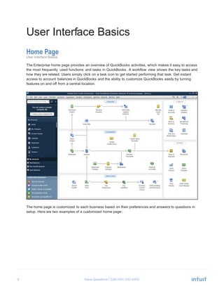 9 Have Questions? Call
	
  
User Interface Basics	
  
	
  
	
  
Home Page
User Interface Basics
	
  
The Enterprise home page provides an overview of QuickBooks activities, which makes it easy to access
the most frequently used functions and tasks in QuickBooks. A workflow view shows the key tasks and
how they are related. Users simply click on a task icon to get started performing that task. Get instant
access to account balances in QuickBooks and the ability to customize QuickBooks easily by turning
features on and off from a central location.
	
  
	
  
	
  
	
  
	
  
	
  
	
  
	
  
	
  
	
  
	
  
	
  
	
  
	
  
	
  
	
  
	
  
	
  
	
  
	
  
	
  
	
  
	
  
	
  
	
  
	
  
	
  
	
  
	
  
	
  
	
  
	
  
The home page is customized to each business based on their preferences and answers to questions in
setup. Here are two examples of a customized home page:
 