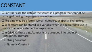 CONSTANT
Constants are the data or the values in a program that cannot be
changed during the program execution.
The data may be a letter, words, numbers, or special characters.
 A constant can be stored in a variable when it is required to use in
more than one statement or expression.
In QBASIC, these data/constants are grouped into two main
categories. They are:
a. String Constant
b. Numeric Constant
Bhuwan Bista
 