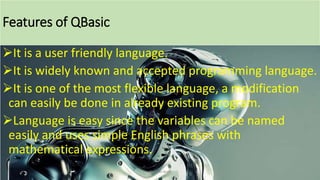 Features of QBasic
It is a user friendly language.
It is widely known and accepted programming language.
It is one of the most flexible language, a modification
can easily be done in already existing program.
Language is easy since the variables can be named
easily and uses simple English phrases with
mathematical expressions.
Bhuwan Bista
 