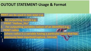 OUTOUT STATEMENT-Usage & Format
PRINT can be used in two ways e.g.
1. For outputting literals e.g.
PRINT "Hellow_Jitu"
2. For outputting variables (values of an identifier) e.g.
PRINT radius
• (where radius is a variable having a particular value that has
• preciously been inputted/capture, /stirred)
Bhuwan Bista
 