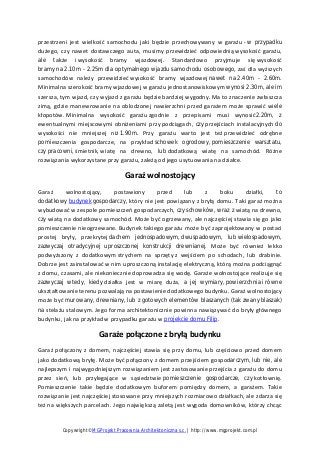przestrzeni jest wielkość samochodu jaki będzie przechowywany w garażu - w przypadku
dużego, czy nawet dostawczego auta, musimy przewidzieć odpowiednią wysokość garażu,
ale także i wysokość bramy wjazdowej. Standardowo przyjmuje się wysokość
bramy na 2.10m - 2.25m dla optymalnego wjazdu samochodu osobowego, zaś dla wyższych
samochodów należy przewidzieć wysokość bramy wjazdowej nawet na 2.40m - 2.60m.
Minimalna szerokość bramy wjazdowej w garażu jednostanowiskowym wynosi 2.30m, ale im
szersza, tym wjazd, czy wyjazd z garażu będzie bardziej wygodny. Ma to znaczenie zwłaszcza
zimą, gdzie manewrowanie na oblodzonej nawierzchni przed garażem może sprawić wiele
kłopotów. Minimalna wysokość garażu zgodnie z przepisami musi wynosić2.20m, z
ewentualnymi miejscowymi obniżeniami przy podciągach, czy przejściach instalacyjnych do
wysokości nie mniejszej niż 1.90m. Przy garażu warto jest też przewidzieć odrębne
pomieszczenia gospodarcze, na przykład schowek ogrodowy, pomieszczenie warsztatu,
czy pracowni, śmietnik, wiatę na drewno, lub dodatkową wiatę na samochód. Różne
rozwiązania wykorzystane przy garażu, zależą od jego usytuowania na działce.
Garaż wolnostojący
Garaż wolnostojący, postawiony przed lub z boku działki, to
dodatkowy budynek gospodarczy, który nie jest powiązany z bryłą domu. Taki garaż można
wybudować w zespole pomieszczeń gospodarczych, czy schowków, wraz z wiatą na drewno,
czy wiatą na dodatkowy samochód. Może być ogrzewany, ale najczęściej stawia się go jako
pomieszczenie nieogrzewane. Budynek takiego garażu może być zaprojektowany w postaci
prostej bryły, przekrytej dachem jednospadowym, dwuspadowym, lub wielospadowym,
zazwyczaj otradycyjnej uproszczonej konstrukcji drewnianej. Może być również lekko
podwyższony z dodatkowym strychem na sprzęty z wejściem po schodach, lub drabinie.
Dobrze jest zainstalować w nim uproszczoną instalację elektryczną, którą można podciągnąć
z domu, czasami, ale niekoniecznie doprowadza się wodę. Garaże wolnostojące realizuje się
zazwyczaj wtedy, kiedy działka jest w miarę duża, a jej wymiary, powierzchnia i równe
ukształtowanie terenu pozwalają na postawienie dodatkowego budynku. Garaż wolnostojący
może być murowany, drewniany, lub z gotowych elementów blaszanych (tak zwany blaszak)
na stelażu stalowym. Jego forma architektonicznie powinna nawiązywać do bryły głównego
budynku, jak na przykład w przypadku garażu w projekcie domu Filip.
Garaże połączone z bryłą budynku
Garaż połączony z domem, najczęściej stawia się przy domu, lub częściowo przed domem
jako dodatkową bryłę. Może być połączony z domem przejściem gospodarczym, lub nie, ale
najlepszym i najwygodniejszym rozwiązaniem jest zastosowanie przejścia z garażu do domu
przez sień, lub przylegające w sąsiedztwie pomieszczenie gospodarcze, czy kotłownię.
Pomieszczenie takie będzie dodatkowym buforem pomiędzy domem, a garażem. Takie
rozwiązanie jest najczęściej stosowane przy mniejszych rozmiarowo działkach, ale zdarza się
też na większych parcelach. Jego największą zaletą jest wygoda domowników, którzy chcąc
Copywright©MGProjekt Pracownia Architektoniczna s.c. | http://www.mgprojekt.com.pl
 