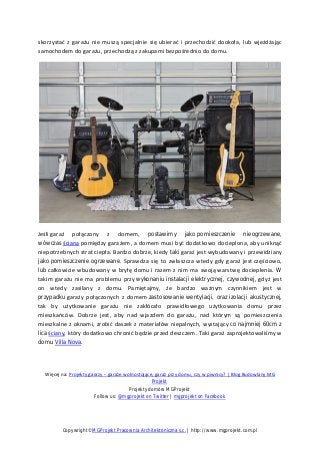 skorzystać z garażu nie muszą specjalnie się ubierać i przechodzić dookoła, lub wjeżdżając
samochodem do garażu, przechodzą z zakupami bezpośrednio do domu.
Jeśli garaż połączony z domem, postawimy jako pomieszczenie nieogrzewane,
wówczas ściana pomiędzy garażem, a domem musi być dodatkowo docieplona, aby uniknąć
niepotrzebnych strat ciepła. Bardzo dobrze, kiedy taki garaż jest wybudowany i przewidziany
jako pomieszczenie ogrzewane. Sprawdza się to zwłaszcza wtedy gdy garaż jest częściowo,
lub całkowicie wbudowany w bryłę domu i razem z nim ma swoją warstwę docieplenia. W
takim garażu nie ma problemu przy wykonaniu instalacji elektrycznej, czywodnej, gdyż jest
on wtedy zasilany z domu. Pamiętajmy, że bardzo ważnym czynnikiem jest w
przypadku garaży połączonych z domem zastosowanie wentylacji, oraz izolacji akustycznej,
tak by użytkowanie garażu nie zakłócało prawidłowego użytkowania domu przez
mieszkańców. Dobrze jest, aby nad wjazdem do garażu, nad którym są pomieszczenia
mieszkalne z oknami, zrobić daszek z materiałów niepalnych, wystający co najmniej 60cm z
lica ściany, który dodatkowo chronić będzie przed deszczem. Taki garaż zaprojektowaliśmy w
domu Villa Nova.
Więcej na: Projekty garaży – garaże wolnostojące, garaż przy domu, czy w piwnicy? | Blog Budowlany MG
Projekt
Projekty domów MGProjekt
Follow us: @mgprojekt on Twitter | mgprojekt on Facebook
Copywright©MGProjekt Pracownia Architektoniczna s.c. | http://www.mgprojekt.com.pl
 