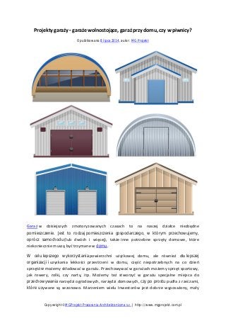 Projekty garaży - garaże wolnostojące, garaż przy domu, czy w piwnicy?
Opublikowano 8 lipca 2014, autor: MG Projekt
Garaż w dzisiejszych zmotoryzowanych czasach to na naszej działce niezbędne
pomieszczenie. Jest to rodzaj pomieszczenia gospodarczego, w którym przechowujemy,
oprócz samochodu (lub dwóch i więcej), także inne potrzebne sprzęty domowe, które
niekoniecznie muszą być trzymane w domu.
W celu lepszego wykorzystania powierzchni użytkowej domu, ale również dla lepszej
organizacji i uzyskania lekkości przestrzeni w domu, część niepotrzebnych na co dzień
sprzętów możemy składować w garażu. Przechowywać w garażach możemy sprzęt sportowy,
jak rowery, rolki, czy narty, itp. Możemy też stworzyć w garażu specjalne miejsca do
przechowywania narzędzi ogrodowych, narzędzi domowych, czy po prostu pudła z rzeczami,
które używane są sezonowo. Marzeniem wielu Inwestorów jest dobrze wyposażony, mały
Copywright©MGProjekt Pracownia Architektoniczna s.c. | http://www.mgprojekt.com.pl
 