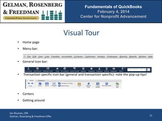 Fundamentals of QuickBooks
February 4, 2014
Center for Nonprofit Advancement

Visual Tour
•

Home page

•

Menu bar:

•

General Icon bar:

•

Transaction specific Icon bar (general and transaction specific)- note the pop-up tips!

•

Centers

•

Getting around

Ian Shuman, CPA
Gelman, Rosenberg & Freedman CPAs

11

 
