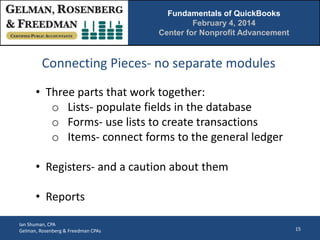 Fundamentals of QuickBooks
February 4, 2014
Center for Nonprofit Advancement

Connecting Pieces- no separate modules
• Three parts that work together:
o Lists- populate fields in the database
o Forms- use lists to create transactions
o Items- connect forms to the general ledger
• Registers- and a caution about them
• Reports
Ian Shuman, CPA
Gelman, Rosenberg & Freedman CPAs

15

 