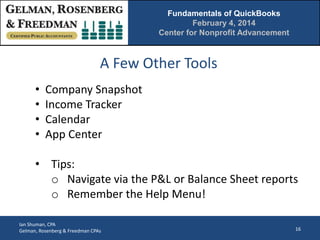 Fundamentals of QuickBooks
February 4, 2014
Center for Nonprofit Advancement

A Few Other Tools
•
•
•
•

Company Snapshot
Income Tracker
Calendar
App Center

• Tips:
o Navigate via the P&L or Balance Sheet reports
o Remember the Help Menu!
Ian Shuman, CPA
Gelman, Rosenberg & Freedman CPAs

16

 
