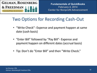 Fundamentals of QuickBooks
February 4, 2014
Center for Nonprofit Advancement

Two Options for Recording Cash-Out
• “Write Check”- Expense and payment happen at same
date (cash basis)
• “Enter Bill” followed by “Pay Bill”- Expense and
payment happen on different dates (accrual basis)
• Tip: Don’t do “Enter Bill” and then “Write Check.”

Ian Shuman, CPA
Gelman, Rosenberg & Freedman CPAs

18

 