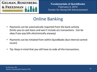 Fundamentals of QuickBooks
February 4, 2014
Center for Nonprofit Advancement

Online Banking
• Payments can be automatically imported from the bank activity
(limits you to cash basis and won’t include o/s transactions. Can be
okay if you pay bills electronically anyway)
• Payments can be initiated from within QuickBooks (but internal control
issues)
• Tip: Keep in mind that you still have to code all the transactions.

Ian Shuman, CPA
Gelman, Rosenberg & Freedman CPAs

19

 
