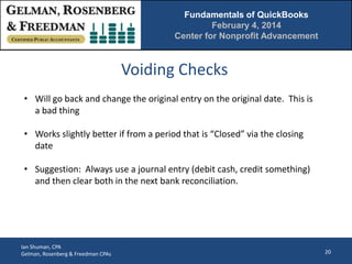 Fundamentals of QuickBooks
February 4, 2014
Center for Nonprofit Advancement

Voiding Checks
• Will go back and change the original entry on the original date. This is
a bad thing
• Works slightly better if from a period that is “Closed” via the closing
date
• Suggestion: Always use a journal entry (debit cash, credit something)
and then clear both in the next bank reconciliation.

Ian Shuman, CPA
Gelman, Rosenberg & Freedman CPAs

20

 