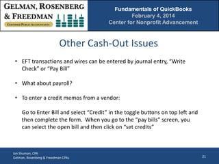 Fundamentals of QuickBooks
February 4, 2014
Center for Nonprofit Advancement

Other Cash-Out Issues
• EFT transactions and wires can be entered by journal entry, “Write
Check” or “Pay Bill”
• What about payroll?
• To enter a credit memos from a vendor:
Go to Enter Bill and select “Credit” in the toggle buttons on top left and
then complete the form. When you go to the “pay bills” screen, you
can select the open bill and then click on “set credits”

Ian Shuman, CPA
Gelman, Rosenberg & Freedman CPAs

21

 