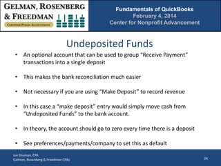 Fundamentals of QuickBooks
February 4, 2014
Center for Nonprofit Advancement

Undeposited Funds
• An optional account that can be used to group “Receive Payment”
transactions into a single deposit
• This makes the bank reconciliation much easier
• Not necessary if you are using “Make Deposit” to record revenue
• In this case a “make deposit” entry would simply move cash from
“Undeposited Funds” to the bank account.
• In theory, the account should go to zero every time there is a deposit
• See preferences/payments/company to set this as default
Ian Shuman, CPA
Gelman, Rosenberg & Freedman CPAs

24

 