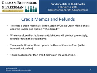 Fundamentals of QuickBooks
February 4, 2014
Center for Nonprofit Advancement

Credit Memos and Refunds
• To create a credit memo just go to Customer/Create Credit memo or just
open the invoice and click on “refund/credit”
• When you close the credit memo QuickBooks will prompt you to apply,
refund or retain the credit memo.
• There are buttons for these options on the credit memo form (in the
transaction icon bar).
• This is much cleaner than credit memos on the vendor side.

Ian Shuman, CPA
Gelman, Rosenberg & Freedman CPAs

25

 