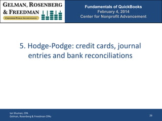 Fundamentals of QuickBooks
February 4, 2014
Center for Nonprofit Advancement

5. Hodge-Podge: credit cards, journal
entries and bank reconciliations

Ian Shuman, CPA
Gelman, Rosenberg & Freedman CPAs

26

 