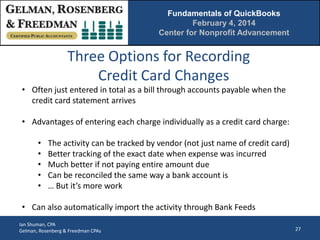 Fundamentals of QuickBooks
February 4, 2014
Center for Nonprofit Advancement

Three Options for Recording
Credit Card Changes
• Often just entered in total as a bill through accounts payable when the
credit card statement arrives
• Advantages of entering each charge individually as a credit card charge:
•
•
•
•
•

The activity can be tracked by vendor (not just name of credit card)
Better tracking of the exact date when expense was incurred
Much better if not paying entire amount due
Can be reconciled the same way a bank account is
… But it’s more work

• Can also automatically import the activity through Bank Feeds
Ian Shuman, CPA
Gelman, Rosenberg & Freedman CPAs

27

 