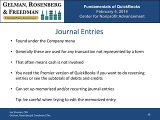 Fundamentals of QuickBooks
February 4, 2014
Center for Nonprofit Advancement

Journal Entries
• Found under the Company menu
• Generally these are used for any transaction not represented by a form
• That often means cash is not involved
• You need the Premier version of QuickBooks if you want to do reversing
entries or see the subtotals of debits and credits
• Can set up memorized and/or recurring journal entries
Tip: be careful when trying to edit the memorized entry
Ian Shuman, CPA
Gelman, Rosenberg & Freedman CPAs

28

 