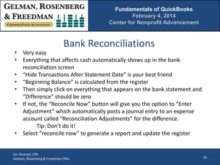 Fundamentals of QuickBooks
February 4, 2014
Center for Nonprofit Advancement

Bank Reconciliations

• Very easy
• Everything that affects cash automatically shows up in the bank
reconciliation screen
• “Hide Transactions After Statement Date” is your best friend
• “Beginning Balance” is calculated from the register
• Then simply click on everything that appears on the bank statement and
“Difference” should be zero
• If not, the “Reconcile Now” button will give you the option to “Enter
Adjustment” which automatically posts a journal entry to an expense
account called “Reconciliation Adjustments” for the difference.
Tip: Don’t do it!
• Select “reconcile now” to generate a report and update the register

Ian Shuman, CPA
Gelman, Rosenberg & Freedman CPAs

29

 