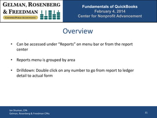 Fundamentals of QuickBooks
February 4, 2014
Center for Nonprofit Advancement

Overview
• Can be accessed under “Reports” on menu bar or from the report
center
• Reports menu is grouped by area
• Drilldown: Double click on any number to go from report to ledger
detail to actual form

Ian Shuman, CPA
Gelman, Rosenberg & Freedman CPAs

31

 