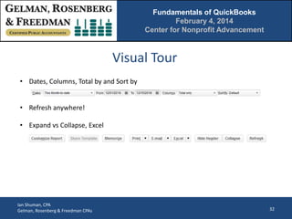 Fundamentals of QuickBooks
February 4, 2014
Center for Nonprofit Advancement

Visual Tour
• Dates, Columns, Total by and Sort by
• Refresh anywhere!
• Expand vs Collapse, Excel

Ian Shuman, CPA
Gelman, Rosenberg & Freedman CPAs

32

 