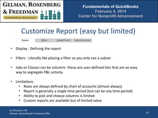 Fundamentals of QuickBooks
February 4, 2014
Center for Nonprofit Advancement

Customize Report (easy but limited)
• Display - Defining the report
• Filters - Literally like placing a filter so you only see a subset
• Jobs or Classes can be columns- these are user-defined lists that are an easy
way to segregate P&L activity.

• Limitations
• Rows are always defined by chart of accounts (almost always)
• Report is generally a single time period (but can be any time period)
• Ability to pick and choose columns is limited
• Custom reports are available but of limited value
Ian Shuman, CPA
Gelman, Rosenberg & Freedman CPAs

33

 