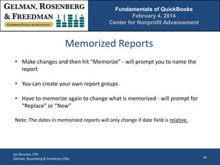 Fundamentals of QuickBooks
February 4, 2014
Center for Nonprofit Advancement

Memorized Reports
• Make changes and then hit “Memorize” - will prompt you to name the
report
• You can create your own report groups
• Have to memorize again to change what is memorized - will prompt for
“Replace” or “New”
Note: The dates in memorized reports will only change if date field is relative.

Ian Shuman, CPA
Gelman, Rosenberg & Freedman CPAs

34

 