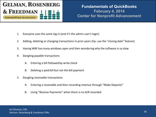 Fundamentals of QuickBooks
February 4, 2014
Center for Nonprofit Advancement

1.

Everyone uses the same log in (and it’s the admin user’s login)

2.

Adding, deleting or changing transactions in prior years (tip: use the “closing date” feature)

3.

Having WAY too many windows open and then wondering why the software is so slow

4.

Dangling payable transactions
A.
B.

5.

Entering a bill followed by write check
Deleting a paid bill but not the bill payment

Dangling receivable transactions
A.

Entering a receivable and then recording revenue through “Make Deposits”

B.

Using “Receive Payments” when there is no A/R recorded

Ian Shuman, CPA
Gelman, Rosenberg & Freedman CPAs

36

 