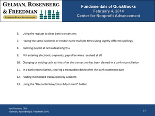 Fundamentals of QuickBooks
February 4, 2014
Center for Nonprofit Advancement

6.

Using the register to clear bank transactions

7.

Having the same customer or vendor name multiple times using slightly different spellings

8.

Entering payroll at net instead of gross

9.

Not entering electronic payments, payroll or wires received at all

10. Changing or voiding cash activity after the transaction has been cleared in a bank reconciliation
11. In a bank reconciliation, clearing a transaction dated after the bank statement date
12. Posting memorized transactions by accident
13. Using the “Reconcile Now/Enter Adjustment” button

Ian Shuman, CPA
Gelman, Rosenberg & Freedman CPAs

37

 