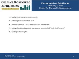 Fundamentals of QuickBooks
February 4, 2014
Center for Nonprofit Advancement

14. Posting similar transactions inconsistently
15. Not doing bank reconciliations at all
16. Not using classes for a P&L transaction (if your file uses them)
17. Putting all credit card payments to an expense account called “Credit Card Payments”
18. Working in the wrong file

Ian Shuman, CPA
Gelman, Rosenberg & Freedman CPAs

38

 