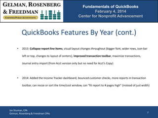 Fundamentals of QuickBooks
February 4, 2014
Center for Nonprofit Advancement

QuickBooks Features By Year (cont.)
•

2013: Collapse report line items, visual layout changes throughout (bigger font, wider rows, icon bar
left or top, changes to layout of centers), improved transaction toolbar, maximize transactions,
Journal entry import (from Acct version only but no need for Acct’s Copy)

•

2014: Added the Income Tracker dashboard, bounced customer checks, more reports in transaction
toolbar, can resize or sort the time/cost window, can “fit report to # pages high” (instead of just width)

Ian Shuman, CPA
Gelman, Rosenberg & Freedman CPAs

7

 