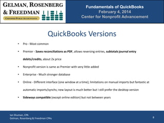 Fundamentals of QuickBooks
February 4, 2014
Center for Nonprofit Advancement

QuickBooks Versions
•

Pro - Most common

•

Premier - Saves reconciliations as PDF, allows reversing entries, subtotals journal entry
debits/credits, about 2x price

•

Nonprofit version is same as Premier with very little added

•

Enterprise - Much stronger database

•

Online - Different interface (one window at a time); limitations on manual imports but fantastic at
automatic imports/synchs; new layout is much better but I still prefer the desktop version

•

Sideways compatible (except online edition) but not between years

Ian Shuman, CPA
Gelman, Rosenberg & Freedman CPAs

8

 