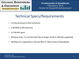 Fundamentals of QuickBooks
February 4, 2014
Center for Nonprofit Advancement

Technical Specs/Requirements
• 2.4 GHz processor (2 GHz minimum)
• 2 GB RAM (1 GB minimum)
• 2.5 GB disk space
• Windows Vista, 7 or 8 (note that they no longer list XP as officially supported)
• Windows 8 is supported on only the 2013 or 2014 version of QuickBooks

Ian Shuman, CPA
Gelman, Rosenberg & Freedman CPAs

9

 